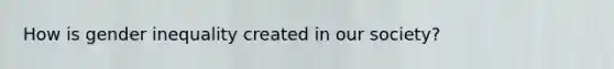 How is gender inequality created in our society?