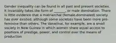 Gender inequality can be found in all past and present societies. It invariably takes the form of _______, or male domination. There is little evidence that a matriarchal (female-dominated) society has ever existed, although some societies have been more pro-feminine than others. The Vanatinai, for example, are a small society in New Guinea in which women share equal access to positions of prestige, power, and control over the means of production