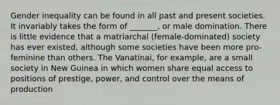 Gender inequality can be found in all past and present societies. It invariably takes the form of _______, or male domination. There is little evidence that a matriarchal (female-dominated) society has ever existed, although some societies have been more pro-feminine than others. The Vanatinai, for example, are a small society in New Guinea in which women share equal access to positions of prestige, power, and control over the means of production