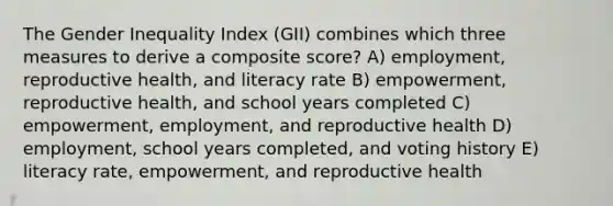 The Gender Inequality Index (GII) combines which three measures to derive a composite score? A) employment, reproductive health, and literacy rate B) empowerment, reproductive health, and school years completed C) empowerment, employment, and reproductive health D) employment, school years completed, and voting history E) literacy rate, empowerment, and reproductive health