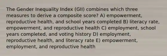 The Gender Inequality Index (GII) combines which three measures to derive a composite score? A) empowerment, reproductive health, and school years completed B) literacy rate, empowerment, and reproductive health C) employment, school years completed, and voting history D) employment, reproductive health, and literacy rate E) empowerment, employment, and reproductive health