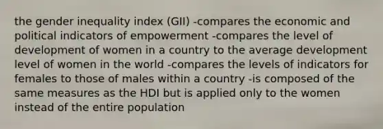 the gender inequality index (GII) -compares the economic and political indicators of empowerment -compares the level of development of women in a country to the average development level of women in the world -compares the levels of indicators for females to those of males within a country -is composed of the same measures as the HDI but is applied only to the women instead of the entire population