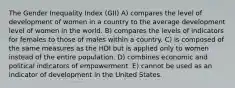 The Gender Inequality Index (GII) A) compares the level of development of women in a country to the average development level of women in the world. B) compares the levels of indicators for females to those of males within a country. C) is composed of the same measures as the HDI but is applied only to women instead of the entire population. D) combines economic and political indicators of empowerment. E) cannot be used as an indicator of development in the United States.