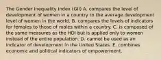 The Gender Inequality Index (GII) A. compares the level of development of women in a country to the average development level of women in the world. B. compares the levels of indicators for females to those of males within a country. C. is composed of the same measures as the HDI but is applied only to women instead of the entire population. D. cannot be used as an indicator of development in the United States. E. combines economic and political indicators of empowerment.