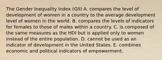 The Gender Inequality Index (GII) A. compares the level of development of women in a country to the average development level of women in the world. B. compares the levels of indicators for females to those of males within a country. C. is composed of the same measures as the HDI but is applied only to women instead of the entire population. D. cannot be used as an indicator of development in the United States. E. combines economic and political indicators of empowerment.