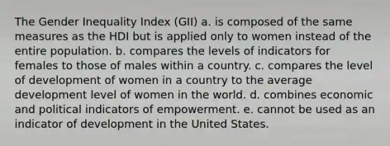 The Gender Inequality Index (GII) a. is composed of the same measures as the HDI but is applied only to women instead of the entire population. b. compares the levels of indicators for females to those of males within a country. c. compares the level of development of women in a country to the average development level of women in the world. d. combines economic and political indicators of empowerment. e. cannot be used as an indicator of development in the United States.