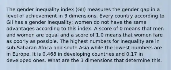 The gender inequality index (GII) measures the gender gap in a level of achievement in 3 dimensions. Every country according to GII has a gender inequality; women do not have the same advantages according to this index. A score of 0 means that men and women are equal and a score of 1.0 means that women fare as poorly as possible. The highest numbers for inequality are in sub-Saharan Africa and south Asia while the lowest numbers are in Europe. It is 0.468 in developing countries and 0.17 in developed ones. What are the 3 dimensions that determine this.