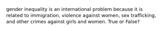 gender inequality is an international problem because it is related to immigration, violence against women, sex trafficking, and other crimes against girls and women. True or False?