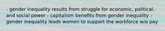 - gender inequality results from struggle for economic, political, and social power - capitalism benefits from gender inequality - gender inequality leads women to support the workforce w/o pay