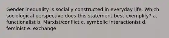 Gender inequality is socially constructed in everyday life. Which sociological perspective does this statement best exemplify? a. functionalist b. Marxist/conflict c. symbolic interactionist d. feminist e. exchange