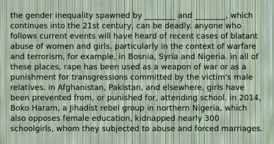 the gender inequality spawned by ________ and ________, which continues into the 21st century, can be deadly. anyone who follows current events will have heard of recent cases of blatant abuse of women and girls, particularly in the context of warfare and terrorism, for example, in Bosnia, Syria and Nigeria. in all of these places, rape has been used as a weapon of war or as a punishment for transgressions committed by the victim's male relatives. in Afghanistan, Pakistan, and elsewhere, girls have been prevented from, or punished for, attending school. in 2014, Boko Haram, a Jihadist rebel group in northern Nigeria, which also opposes female education, kidnapped nearly 300 schoolgirls, whom they subjected to abuse and forced marriages.