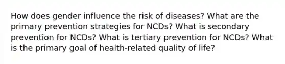 How does gender influence the risk of diseases? What are the primary prevention strategies for NCDs? What is secondary prevention for NCDs? What is tertiary prevention for NCDs? What is the primary goal of health-related quality of life?