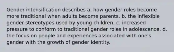 Gender intensification describes a. how gender roles become more traditional when adults become parents. b. the inflexible gender stereotypes used by young children. c. increased pressure to conform to traditional gender roles in adolescence. d. the focus on people and experiences associated with one's gender with the growth of gender identity.