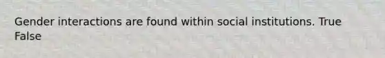 Gender interactions are found within social institutions. True False