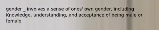 gender _ involves a sense of ones' own gender, including Knowledge, understanding, and acceptance of being male or female