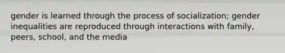 gender is learned through the process of socialization; gender inequalities are reproduced through interactions with family, peers, school, and the media