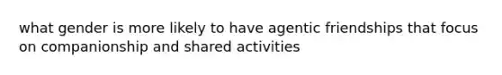 what gender is more likely to have agentic friendships that focus on companionship and shared activities