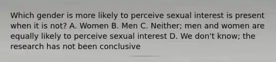 Which gender is more likely to perceive sexual interest is present when it is not? A. Women B. Men C. Neither; men and women are equally likely to perceive sexual interest D. We don't know; the research has not been conclusive