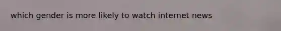 which gender is more likely to watch internet news