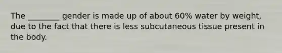 The ________ gender is made up of about 60% water by weight, due to the fact that there is less subcutaneous tissue present in the body.