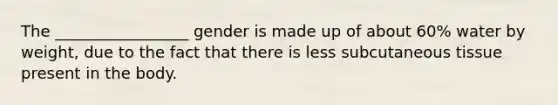 The _________________ gender is made up of about 60% water by weight, due to the fact that there is less subcutaneous tissue present in the body.