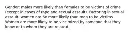 Gender: males more likely than females to be victims of crime (except in cases of rape and sexual assault). Factoring in sexual assault: women are 6x more likely than men to be victims. Women are more likely to be victimized by someone that they know or to whom they are related.