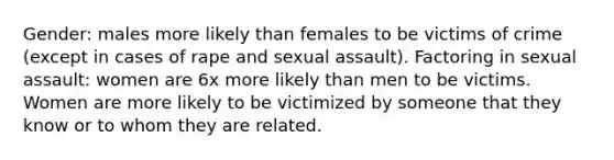 Gender: males more likely than females to be victims of crime (except in cases of rape and sexual assault). Factoring in sexual assault: women are 6x more likely than men to be victims. Women are more likely to be victimized by someone that they know or to whom they are related.