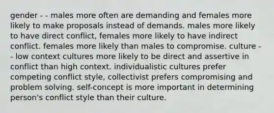 gender - - males more often are demanding and females more likely to make proposals instead of demands. males more likely to have direct conflict, females more likely to have indirect conflict. females more likely than males to compromise. culture - - low context cultures more likely to be direct and assertive in conflict than high context. individualistic cultures prefer competing conflict style, collectivist prefers compromising and problem solving. self-concept is more important in determining person's conflict style than their culture.