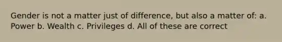 Gender is not a matter just of difference, but also a matter of: a. Power b. Wealth c. Privileges d. All of these are correct