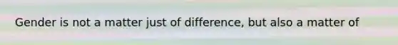 Gender is not a matter just of difference, but also a matter of