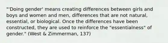 "'Doing gender' means creating differences between girls and boys and women and men, differences that are not natural, essential, or biological. Once the differences have been constructed, they are used to reinforce the "essentialness" of gender." (West & Zimmerman, 137)