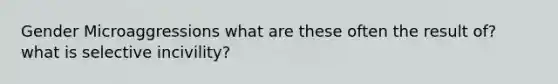 Gender Microaggressions what are these often the result of? what is selective incivility?