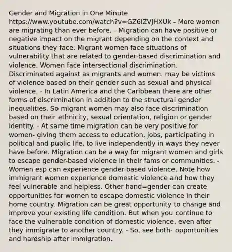 Gender and Migration in One Minute https://www.youtube.com/watch?v=GZ6lZVJHXUk - More women are migrating than ever before. - Migration can have positive or negative impact on the migrant depending on the context and situations they face. Migrant women face situations of vulnerability that are related to gender-based discrimination and violence. Women face intersectional discrimination. Discriminated against as migrants and women. may be victims of violence based on their gender such as sexual and physical violence. - In Latin America and the Caribbean there are other forms of discrimination in addition to the structural gender inequalities. So migrant women may also face discrimination based on their ethnicity, sexual orientation, religion or gender identity. - At same time migration can be very positive for women- giving them access to education, jobs, participating in political and public life, to live independently in ways they never have before. Migration can be a way for migrant women and girls to escape gender-based violence in their fams or communities. - Women esp can experience gender-based violence. Note how immigrant women experience domestic violence and how they feel vulnerable and helpless. Other hand=gender can create opportunities for women to escape domestic violence in their home country. Migration can be great opportunity to change and improve your existing life condition. But when you continue to face the vulnerable condition of domestic violence, even after they immigrate to another country. - So, see both- opportunities and hardship after immigration.