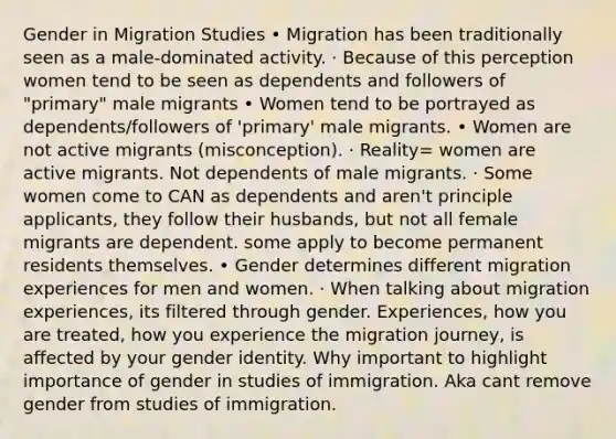 Gender in Migration Studies • Migration has been traditionally seen as a male-dominated activity. · Because of this perception women tend to be seen as dependents and followers of "primary" male migrants • Women tend to be portrayed as dependents/followers of 'primary' male migrants. • Women are not active migrants (misconception). · Reality= women are active migrants. Not dependents of male migrants. · Some women come to CAN as dependents and aren't principle applicants, they follow their husbands, but not all female migrants are dependent. some apply to become permanent residents themselves. • Gender determines different migration experiences for men and women. · When talking about migration experiences, its filtered through gender. Experiences, how you are treated, how you experience the migration journey, is affected by your gender identity. Why important to highlight importance of gender in studies of immigration. Aka cant remove gender from studies of immigration.