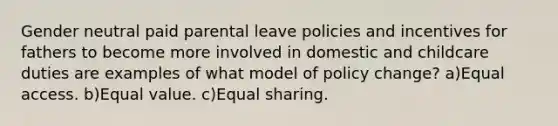 Gender neutral paid parental leave policies and incentives for fathers to become more involved in domestic and childcare duties are examples of what model of policy change? a)Equal access. b)Equal value. c)Equal sharing.