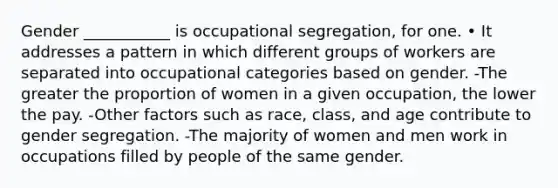 Gender ___________ is occupational segregation, for one. • It addresses a pattern in which different groups of workers are separated into occupational categories based on gender. -The greater the proportion of women in a given occupation, the lower the pay. -Other factors such as race, class, and age contribute to gender segregation. -The majority of women and men work in occupations filled by people of the same gender.