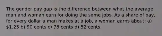 The gender pay gap is the difference between what the average man and woman earn for doing the same jobs. As a share of pay, for every dollar a man makes at a job, a woman earns about: a) 1.25 b) 90 cents c) 78 cents d) 52 cents