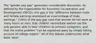 The "gender pay gap" generates considerable discussion. As defined by the Organization for Economic Co-operation and Development (OECD), this gap is the "difference between male and female earnings expressed as a percentage of male earnings." Critics of the pay gap note that women do not work as many hours as men, that children necessitate women (as the sole persons able to bear children) as primary caregivers, and that the entire problem "can be explained away by simply taking account of college majors." All of this debate underscores what basic idea?