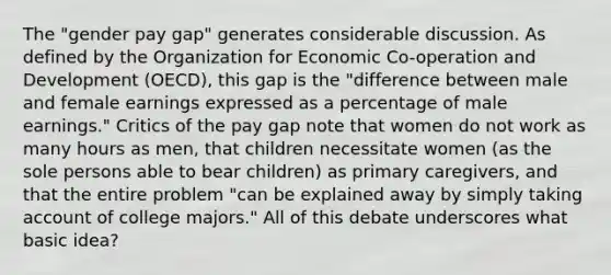 The "gender pay gap" generates considerable discussion. As defined by the Organization for Economic Co-operation and Development (OECD), this gap is the "difference between male and female earnings expressed as a percentage of male earnings." Critics of the pay gap note that women do not work as many hours as men, that children necessitate women (as the sole persons able to bear children) as primary caregivers, and that the entire problem "can be explained away by simply taking account of college majors." All of this debate underscores what basic idea?