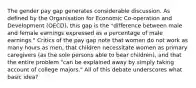 The gender pay gap generates considerable discussion. As defined by the Organisation for Economic Co-operation and Development (OECD), this gap is the "difference between male and female earnings expressed as a percentage of male earnings." Critics of the pay gap note that women do not work as many hours as men, that children necessitate women as primary caregivers (as the sole persons able to bear children), and that the entire problem "can be explained away by simply taking account of college majors." All of this debate underscores what basic idea?