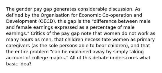 The gender pay gap generates considerable discussion. As defined by the Organisation for Economic Co-operation and Development (OECD), this gap is the "difference between male and female earnings expressed as a percentage of male earnings." Critics of the pay gap note that women do not work as many hours as men, that children necessitate women as primary caregivers (as the sole persons able to bear children), and that the entire problem "can be explained away by simply taking account of college majors." All of this debate underscores what basic idea?