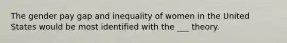 The gender pay gap and inequality of women in the United States would be most identified with the ___ theory.