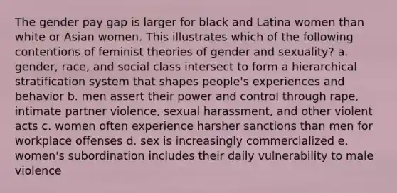 The gender pay gap is larger for black and Latina women than white or Asian women. This illustrates which of the following contentions of feminist theories of gender and sexuality? a. gender, race, and social class intersect to form a hierarchical stratification system that shapes people's experiences and behavior b. men assert their power and control through rape, intimate partner violence, sexual harassment, and other violent acts c. women often experience harsher sanctions than men for workplace offenses d. sex is increasingly commercialized e. women's subordination includes their daily vulnerability to male violence