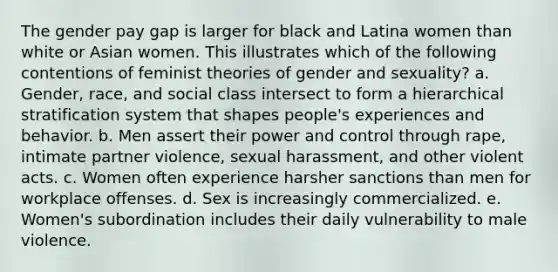 The gender pay gap is larger for black and Latina women than white or Asian women. This illustrates which of the following contentions of feminist theories of gender and sexuality? a. Gender, race, and social class intersect to form a hierarchical stratification system that shapes people's experiences and behavior. b. Men assert their power and control through rape, intimate partner violence, sexual harassment, and other violent acts. c. Women often experience harsher sanctions than men for workplace offenses. d. Sex is increasingly commercialized. e. Women's subordination includes their daily vulnerability to male violence.