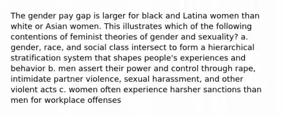 The gender pay gap is larger for black and Latina women than white or Asian women. This illustrates which of the following contentions of feminist theories of gender and sexuality? a. gender, race, and social class intersect to form a hierarchical stratification system that shapes people's experiences and behavior b. men assert their power and control through rape, intimidate partner violence, sexual harassment, and other violent acts c. women often experience harsher sanctions than men for workplace offenses