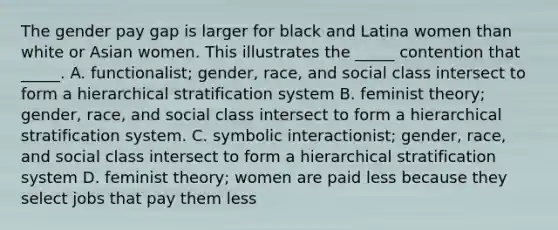 The gender pay gap is larger for black and Latina women than white or Asian women. This illustrates the _____ contention that _____. A. functionalist; gender, race, and social class intersect to form a hierarchical stratification system B. feminist theory; gender, race, and social class intersect to form a hierarchical stratification system. C. symbolic interactionist; gender, race, and social class intersect to form a hierarchical stratification system D. feminist theory; women are paid less because they select jobs that pay them less