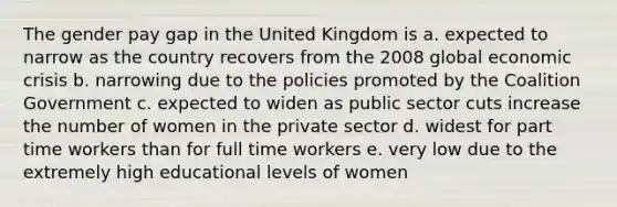 The gender pay gap in the United Kingdom is a. expected to narrow as the country recovers from the 2008 global economic crisis b. narrowing due to the policies promoted by the Coalition Government c. expected to widen as public sector cuts increase the number of women in the private sector d. widest for part time workers than for full time workers e. very low due to the extremely high educational levels of women