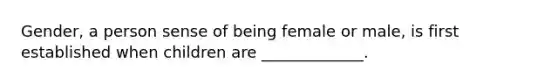 Gender, a person sense of being female or male, is first established when children are _____________.