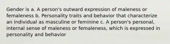 Gender is a. A person's outward expression of maleness or femaleness b. Personality traits and behavior that characterize an individual as masculine or feminine c. A person's personal, internal sense of maleness or femaleness, which is expressed in personality and behavior