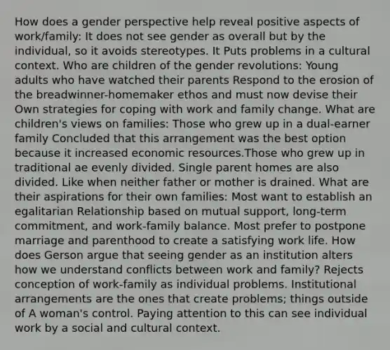 How does a gender perspective help reveal positive aspects of work/family: It does not see gender as overall but by the individual, so it avoids stereotypes. It Puts problems in a cultural context. Who are children of the gender revolutions: Young adults who have watched their parents Respond to the erosion of the breadwinner-homemaker ethos and must now devise their Own strategies for coping with work and family change. What are children's views on families: Those who grew up in a dual-earner family Concluded that this arrangement was the best option because it increased economic resources.Those who grew up in traditional ae evenly divided. Single parent homes are also divided. Like when neither father or mother is drained. What are their aspirations for their own families: Most want to establish an egalitarian Relationship based on mutual support, long-term commitment, and work-family balance. Most prefer to postpone marriage and parenthood to create a satisfying work life. How does Gerson argue that seeing gender as an institution alters how we understand conflicts between work and family? Rejects conception of work-family as individual problems. Institutional arrangements are the ones that create problems; things outside of A woman's control. Paying attention to this can see individual work by a social and cultural context.